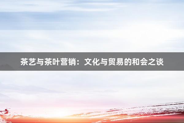 茶艺与茶叶营销：文化与贸易的和会之谈